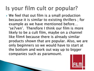    We feel that out film is a small production
    because it is similar to existing thrillers ; for
    example as we have mentioned before…
    ‘se7ven’. Therefore I think our film is more
    likely to be a cult film, maybe on a channel
    like film4 because there is already similar
    products shown that are popular. Also, we are
    only beginners so we would have to start at
    the bottom and work out way up to bigger
    companies such as paramount.
 