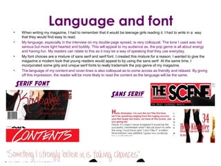 Language and font
•    When writing my magazine, I had to remember that it would be teenage girls reading it. I had to write in a way
     that they would find easy to read.
•    My language, especially in the interview on my double page spread, is very colloquial. The tone I used was not
     serious but more light hearted and bubbly. This will appeal to my audience as, the pop genre is all about energy
     and having fun. My readers can relate to this as it may be a way of speaking that they use everyday.
•    My font choices are a mixture of sans serif and serif font. I created this mixture for a reason; I wanted to give the
     magazine a modern look that young readers would appeal to by using the sans serif. At the same time, I
     incorporated some girly and unique serif fonts to really trademark the pop genre of my magazine.
•    The language of my content and cover lines is also colloquial as to come across as friendly and relaxed. By giving
     off this impression, the reader will be more likely to read the content as the language will be the same.

    Serif font
                                                             Sans serif
 