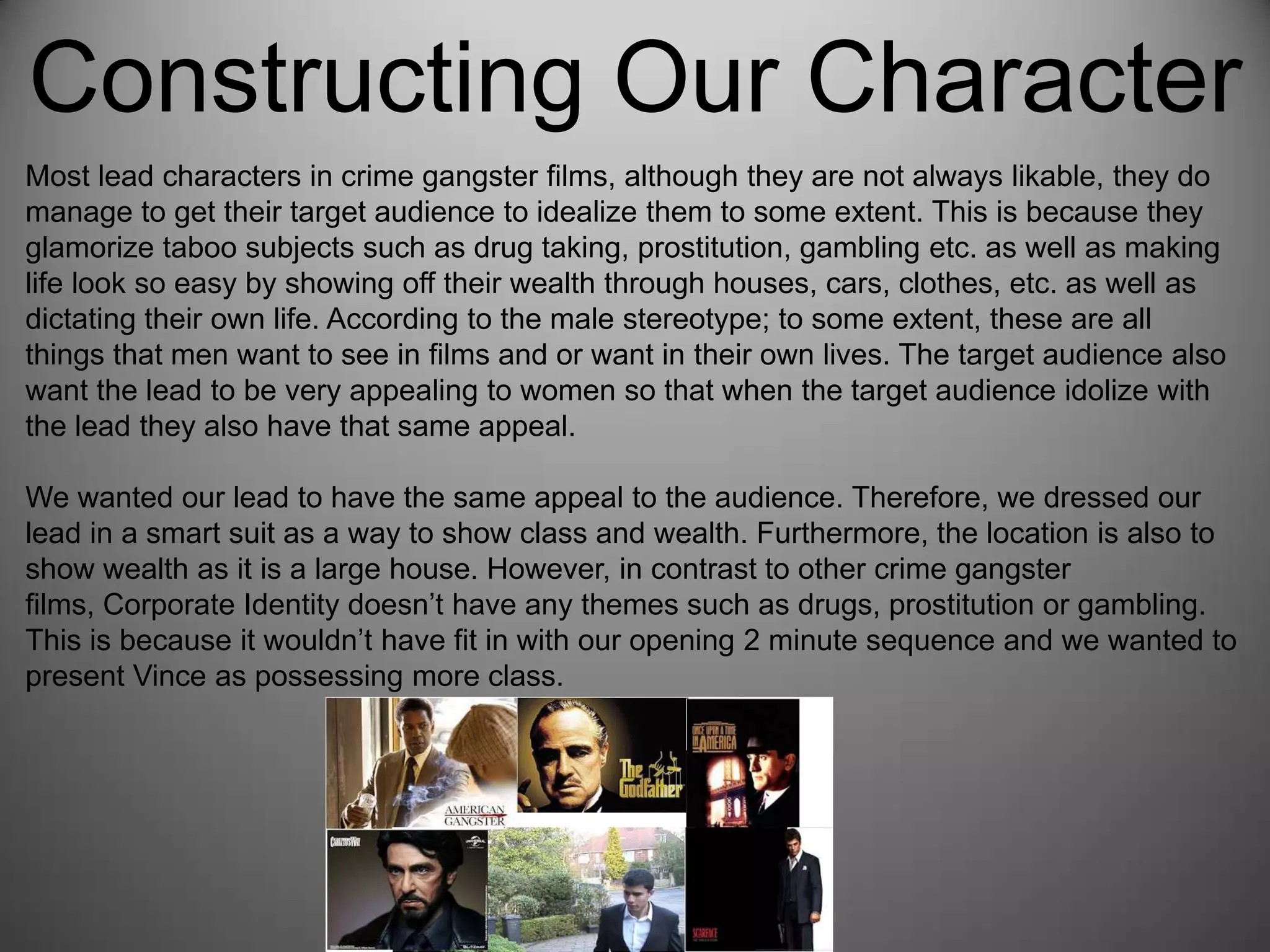 Constructing Our Character
Most lead characters in crime gangster films, although they are not always likable, they do
manage to get their target audience to idealize them to some extent. This is because they
glamorize taboo subjects such as drug taking, prostitution, gambling etc. as well as making
life look so easy by showing off their wealth through houses, cars, clothes, etc. as well as
dictating their own life. According to the male stereotype; to some extent, these are all
things that men want to see in films and or want in their own lives. The target audience also
want the lead to be very appealing to women so that when the target audience idolize with
the lead they also have that same appeal.
We wanted our lead to have the same appeal to the audience. Therefore, we dressed our
lead in a smart suit as a way to show class and wealth. Furthermore, the location is also to
show wealth as it is a large house. However, in contrast to other crime gangster
films, Corporate Identity doesn’t have any themes such as drugs, prostitution or gambling.
This is because it wouldn’t have fit in with our opening 2 minute sequence and we wanted to
present Vince as possessing more class.
 