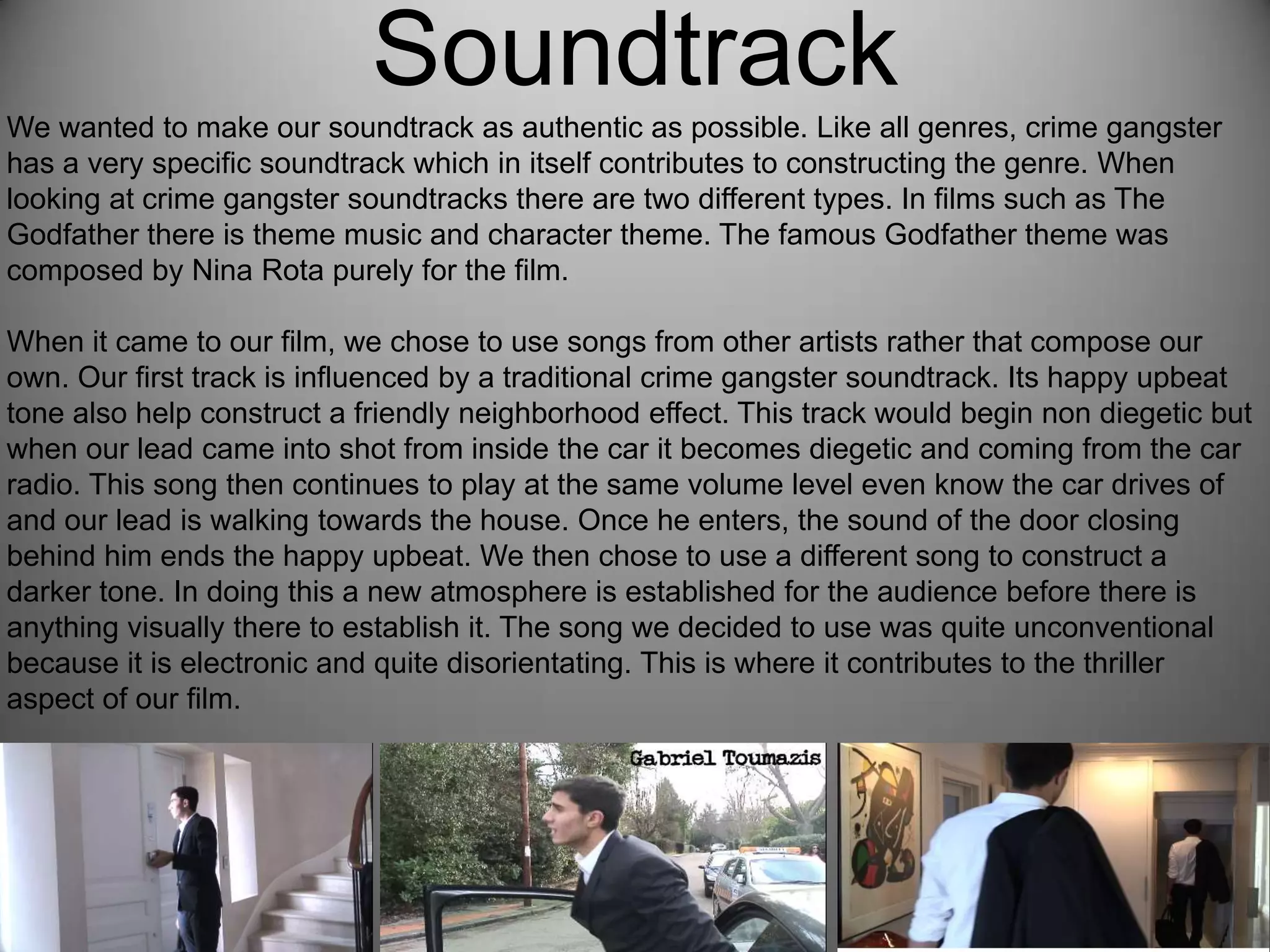 Soundtrack
We wanted to make our soundtrack as authentic as possible. Like all genres, crime gangster
has a very specific soundtrack which in itself contributes to constructing the genre. When
looking at crime gangster soundtracks there are two different types. In films such as The
Godfather there is theme music and character theme. The famous Godfather theme was
composed by Nina Rota purely for the film.
When it came to our film, we chose to use songs from other artists rather that compose our
own. Our first track is influenced by a traditional crime gangster soundtrack. Its happy upbeat
tone also help construct a friendly neighborhood effect. This track would begin non diegetic but
when our lead came into shot from inside the car it becomes diegetic and coming from the car
radio. This song then continues to play at the same volume level even know the car drives of
and our lead is walking towards the house. Once he enters, the sound of the door closing
behind him ends the happy upbeat. We then chose to use a different song to construct a
darker tone. In doing this a new atmosphere is established for the audience before there is
anything visually there to establish it. The song we decided to use was quite unconventional
because it is electronic and quite disorientating. This is where it contributes to the thriller
aspect of our film.
 