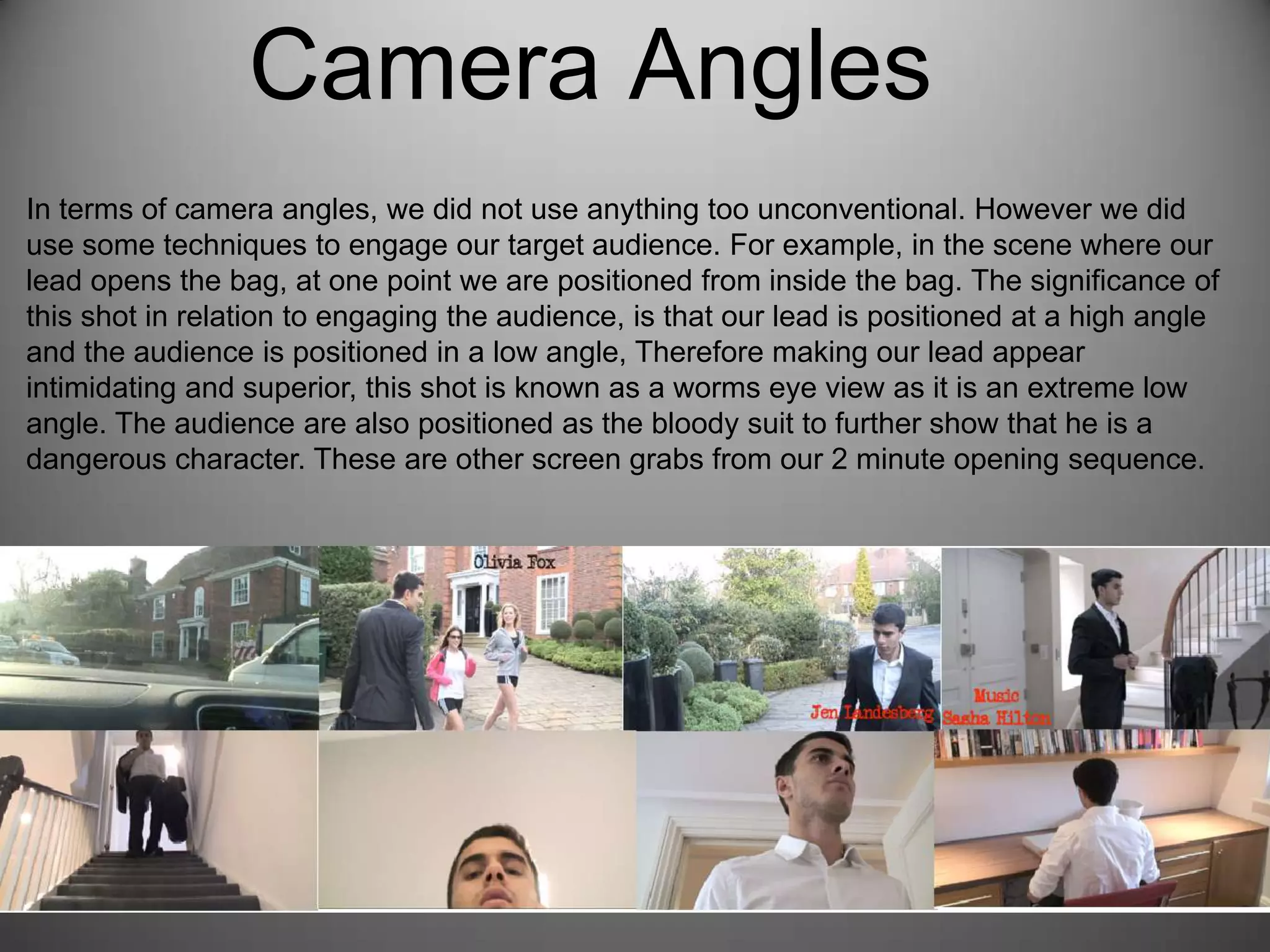 Camera Angles
In terms of camera angles, we did not use anything too unconventional. However we did
use some techniques to engage our target audience. For example, in the scene where our
lead opens the bag, at one point we are positioned from inside the bag. The significance of
this shot in relation to engaging the audience, is that our lead is positioned at a high angle
and the audience is positioned in a low angle, Therefore making our lead appear
intimidating and superior, this shot is known as a worms eye view as it is an extreme low
angle. The audience are also positioned as the bloody suit to further show that he is a
dangerous character. These are other screen grabs from our 2 minute opening sequence.
 