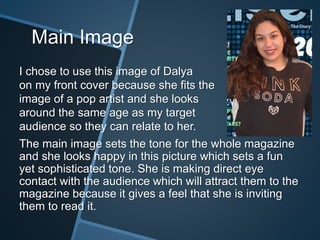 Main Image
I chose to use this image of Dalya
on my front cover because she fits the
image of a pop artist and she looks
around the same age as my target
audience so they can relate to her.
The main image sets the tone for the whole magazine
and she looks happy in this picture which sets a fun
yet sophisticated tone. She is making direct eye
contact with the audience which will attract them to the
magazine because it gives a feel that she is inviting
them to read it.
 