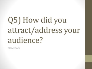 Q5) How did you
attract/address your
audience?
Eloise Clark
 