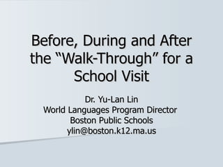 Before, During and After the “Walk-Through” for a School Visit Dr. Yu-Lan Lin World Languages Program Director  Boston Public Schools [email_address] 