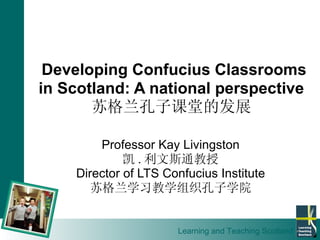 Developing Confucius Classrooms in Scotland: A national perspective 苏格兰孔子课堂的发展 Professor Kay Livingston 凯 . 利文斯通教授 Director  of LTS Confucius Institute 苏格兰学习教学组织孔子学院 