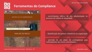 Ferramentas do Compliance
SUPORTE DA ALTA ADMINISTRAÇÃO:
ANÁLISE DE RISCO:
- envolvimento efetivo da alta administração no
processo de cultura de integridade
- identificação dos pontos vulneráveis na organização
- previsão de um plano de contingências para
enfrentamento dos riscos concretizados
 