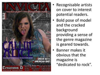 • Recognisable artists
  on cover to interest
  potential readers.
• Bold pose of model
  and the cracked
  background
  providing a sense of
  the genre magazine
  is geared towards.
• Banner makes it
  obvious that the
  magazine is
  “dedicated to rock”.
 