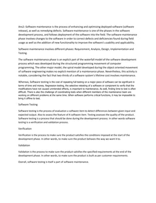 Ans2:-Software maintenance is the process of enhancing and optimizing deployed software (software
release), as well as remedying defects. Software maintenance is one of the phases in the software
development process, and follows deployment of the software into the field. The software maintenance
phase involves changes to the software in order to correct defects and deficiencies found during field
usage as well as the addition of new functionality to improve the software's usability and applicability.
Software maintenance involves different phases: Requirement, Analysis, Design, Implementation and
Testing.
The software maintenance phase is an explicit part of the waterfall model of the software development
process which was developed during the structured programming movement of computer
programming. The other major model, the spiral model developed during the object oriented movement
of software engineering makes no explicit mention of a maintenance phase. Nevertheless, this activity is
notable, considering the fact that two-thirds of a software system's lifetime cost involves maintenance.
Whereas, Software testing is the cost of repeating full testing on a major piece of software can be significant in
terms of time and money. Regression testing, the selective retesting of a software or component to verify that the
modifications have not caused unintended effects, is important to maintenance. As well, finding time to test is often
difficult. There is also the challenge of coordinating tests when different members of the maintenance team are
working on different problems at the same time. When software performs critical functions, it may be impossible to
bring it offline to test.

Software Testing
Software testing is the process of evaluation a software item to detect differences between given input and
expected output. Also to assess the feature of A software item. Testing assesses the quality of the product.
Software testing is a process that should be done during the development process. In other words software
testing is a verification and validation process.

Verification
Verification is the process to make sure the product satisfies the conditions imposed at the start of the
development phase. In other words, to make sure the product behaves the way we want it to.

Validation
Validation is the process to make sure the product satisfies the specified requirements at the end of the
development phase. In other words, to make sure the product is built as per customer requirements.
Overall, software testing is itself a part of software maintenance.

 
