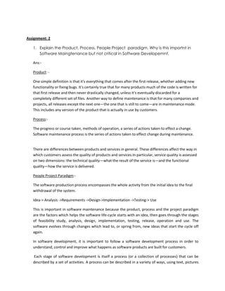 Assignment: 2
1. Explain the Product, Process, People Project paradigm. Why is this importnt in
Software Maingtenance but not critical in Software Developemnt.
Ans:Product: One simple definition is that it's everything that comes after the first release, whether adding new
functionality or fixing bugs. It's certainly true that for many products much of the code is written for
that first release and then never drastically changed, unless it's eventually discarded for a
completely different set of files. Another way to define maintenance is that for many companies and
projects, all releases except the next one—the one that is still to come—are in maintenance mode.
This includes any version of the product that is actually in use by customers.
Process:The progress or course taken, methods of operation, a series of actions taken to effect a change.
Software maintenance process is the series of actions taken to effect change during maintenance.

There are differences between products and services in general. These differences affect the way in
which customers assess the quality of products and services.In particular, service quality is assessed
on two dimensions: the technical quality—what the result of the service is—and the functional
quality—how the service is delivered.
People Project Paradigm:The software production process encompasses the whole activity from the initial idea to the final
withdrawal of the system.
Idea-> Analysis ->Requirements ->Design->Implementation ->Testing-> Use
This is important in software maintenance because the product, process and the project paradigm
are the factors which helps the software life-cycle starts with an idea, then goes through the stages
of feasibility study, analysis, design, implementation, testing, release, operation and use. The
software evolves through changes which lead to, or spring from, new ideas that start the cycle off
again.
In software development, it is important to follow a software development process in order to
understand, control and improve what happens as software products are built for customers.
Each stage of software development is itself a process (or a collection of processes) that can be
described by a set of activities. A process can be described in a variety of ways, using text, pictures

 