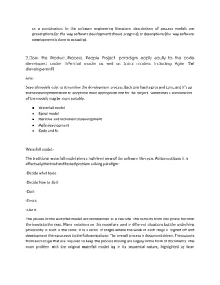 or a combination. In the software engineering literature, descriptions of process models are
prescriptions (or the way software development should progress) or descriptions (the way software
development is done in actuality).

2.Does the Product, Process, People Project paradigm apply eqully to the code
developed under thWrtrfall model as well as Spiral models, including Agile SW
developemnt?
Ans:Several models exist to streamline the development process. Each one has its pros and cons, and it's up
to the development team to adopt the most appropriate one for the project. Sometimes a combination
of the models may be more suitable.
Waterfall model
Spiral model
Iterative and incremental development
Agile development
Code and fix

Waterfall model:The traditional waterfall model gives a high-level view of the software life-cycle. At its most basic it is
effectively the tried and tested problem solving paradigm:
-Decide what to do
-Decide how to do it
-Do it
-Test it
-Use it.
The phases in the waterfall model are represented as a cascade. The outputs from one phase become
the inputs to the next. Many variations on this model are used in different situations but the underlying
philosophy in each is the same. It is a series of stages where the work of each stage is 'signed off and
development then proceeds to the following phase. The overall process is document driven. The outputs
from each stage that are required to keep the process moving are largely in the form of documents. The
main problem with the original waterfall model lay in its sequential nature, highlighted by later

 