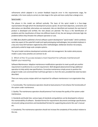 refinements which adapted it to contain feedback loops.An error in the requirements stage, for
example, is far more costly to correct at a late stage in the cycle and more costly than a design error.
Spiral model :The phases in this model are defined cyclically. The basis of the spiral model is a four-stage
representation through which the development process spirals. At each level objectives, constraints and
alternatives are identified, alternatives are evaluated, risks are identified and resolved, the next level of
product is developed and verified, the next phases are planned. The focus is the identification of
problems and the classification of these into different levels of risk, the aim being to eliminate high-risk
problems before they threaten the software operation or cost.
In 1988, Barry Boehm published a formal software system development "spiral model," which combines
some key aspect of the waterfall model and rapid prototyping methodologies, but provided emphasis in
a key area many felt had been neglected by other methodologies: deliberate iterative risk analysis,
particularly suited to large-scale complex systems.
The spiral model combines development activities with risk management. No matter what process
model is used, many activities are common to all.
3. Which of the 10 success recipes is most important for software maintenance?
Explain your reasoning
Software Maintenance: Adaptive maintenance modifications operation to meet up with yet another
requirement in preference to a current requirement. Well-designed advancement brings additional
operation to help satisfy new specifications. Corrective maintenance simply serves to position the
program inside a are convinced that it will have got been in, from the start, provided that state has been
described.
There are many success recipes which are important for software maintenance in an organization they
are:
1. Functionality: The maintenance operation should at least preserve if not enhance the functionality of
the system under maintenance.
2. Quality: The maintenance operation should preserve if not increase the quality of the system under
maintenance.
3. Standards and Guide lines: various types of standards and guidelines can be developed to enhance
the maintainability of software . Standard format for requirements documents and design specifications
structured coding conventions and standardized formats for supporting documents like user’s manual
etc.
4. Complexity: The maintenance operation should not increase the complexity of the product relative to
the size.

 