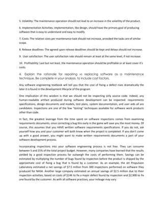 5. Volatility: The maintenance operation should not lead to an increase in the volatility of the product.
6. Implementation Activities: implementation, like design, should have the primary goal of producing
software that is easy to understand and easy to modify.
7. Costs: The relative costs per maintenance task should not increase, provided the tasks are of similar
scope.
8. Release deadlines: The agreed upon release deadlines should be kept and delays should not increase.
9. User satisfaction: The user satisfaction rate should remain at least at the same level, if not increase.
10. Profitability: Last but not least, the maintenance operation should be profitable or at least cover it’s
costs.
4. Explain the rationale for repairing vs replacing software as a maintenance
technique. Be complete in your analysis, to include cost factors.
Any software engineering textbook will tell you that the cost of fixing a defect rises dramatically the
later it is found in the development lifecycle of the program
One implication of this wisdom is that we should not be inspecting only source code. Indeed, any
human-readable artifact produced during software development can be inspected: requirements
specifications, design documents and models, test plans, system documentation, and user aids all are
candidates. Inspections are one of the few "testing" techniques available for software work products
other than code.
In fact, the greatest leverage from the time spent on software inspections comes from examining
requirements documents, since correcting a bug this early in the game will save you the most money. Of
course, this assumes that you HAVE written software requirements specifications. If you do not, ask
yourself how you and your customer will both know when the project is completed. If you don't come
up with a good answer, you might want to make written requirements documents a part of your
software development process.
Incorporating inspections into your software engineering process is not free. They can consume
between 5 and 15% of the total project budget. However, many companies have learned that the results
yielded by a good inspection process far outweigh the costs of performing them. Savings can be
estimated by multiplying the number of bugs found by inspection before the product is shipped by the
approximate cost of fixing a bug that is found by a customer. As an example, the Jet Propulsion
Laboratory estimated a net savings of $7.5 million from 300 inspections performed on software they
produced for NASA. Another large company estimated an annual savings of $2.5 million due to their
inspection activities, based on costs of $146 to fix a major defect found by inspection and $2,900 to fix
one found by the customer. As with all software practices, your mileage may vary.

 