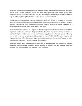 Inspections shorten delivery time by reducing the time spent in the integration and system test/debug
phases, since a cleaner product is passed into those late-stage quality filters. Better quality in the
completed product saves on maintenance time, too. Reducing the effort that you have to spend fixing
bugs after delivery frees up time that can be used for new development work.
Cutting down on rework always improves productivity. While it is difficult to compute an anticipated
return on investment for implementing inspections in a particular organization, the software literature
has many examples that justify the investment made in this error detection technique. The excuse of "I
don't have time to do inspections" simply doesn't hold water.
In an organization functioning at a high level of software process maturity, the data collected from
inspections can be used to improve the process further. Data from inspection summary reports can be
used to identify the most common or most costly kinds of bugs, determine their root causes, and change
how work is performed so as to prevent those types of errors. At Bull HN Information Systems, such
inspection and test defect data is used to plan test activities, estimate the number of bugs to be found
at various test stages, and track and analyze project progress.
Inspections tend to reveal different kinds of errors than do testing activities. The combination of formal
inspections and structured, systematic testing provides a powerful tool for creating defect-free
programs, this can save time as well as money. (Time is Money).

 