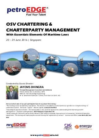 OSV CHARTERING &
CHARTERPARTY MANAGEMENT
With Essentials Elements Of Maritime Laws
20 – 24 June 2016 | Singapore
Conducted by Course Director:
JAYEMS DHINGRA
Principal Management Consultant and Arbitrator
FCIArb, FSIArb, M.S.I.D, Member, AIPN
MBA, M. Tech (Knowledge Engineering)
M. Sc. (Maritime Studies) B. E. (Elect), First Class CoC (DOT, UK)
Here are what some of our past participants have to say about this training: -
"This training course exceeded my expectation. The trainer is very effective and answered our questions in a simple and easy to
understand manner. One word: Superb." Marine Captain, Sarawak Shell Bhd
"Knowledge & exprienced trainer. The training takes a very practical approach to understanding OSV Chartering and CP
Management." Assistant Loading Master, Shell Philippines Exploration BV
"Good training for those who works closely related to OSV industry especially those who are in Commercial, Technical & Operation
department. This training will make people more alert during the negotiation of contract." Commercial Officer, Jasa Merin (M) Snd
Bhd
www.petroEDGEasia.net
 