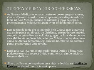 As Guerras Médicas ocorreram entre os povos gregos (aqueus,
jônios, dórios e eólios) e os medo-persas, pela disputa sobre a
Jônia na Ásia Menor, quando as colônias gregas da região,
principalmente Mileto, tentaram livrar-se do domínio persa.
Esta região da Jônia era colonizada pela Grécia, mas durante a
expansão persa em direção ao Ocidente, este poderoso império
conquistou estas diversas colónias gregas da Ásia Menor, entre
elas Mileto. As colônias lideradas por Mileto e contando com a
ajuda de Atenas, tentaram sem sucesso libertar-se do domínio
persa, promovendo uma revolta.
Estas revoltas levaram o imperador persa Dario I a lançar seu
poderoso exército sobre a Grécia continental, dando início às
Guerras Médicas.
 Mas o os Persas conseguiram uma vitória decisiva na Batalha de
Plateias, acabando com a invasão persa.
 