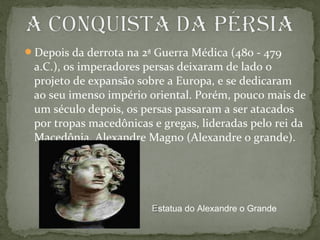 Depois da derrota na 2ª Guerra Médica (480 - 479
a.C.), os imperadores persas deixaram de lado o
projeto de expansão sobre a Europa, e se dedicaram
ao seu imenso império oriental. Porém, pouco mais de
um século depois, os persas passaram a ser atacados
por tropas macedônicas e gregas, lideradas pelo rei da
Macedônia, Alexandre Magno (Alexandre o grande).
EEstatua do Alexandre o Grande
 