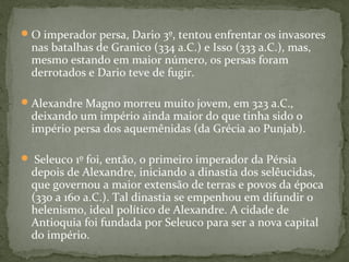 O imperador persa, Dario 3º, tentou enfrentar os invasores
nas batalhas de Granico (334 a.C.) e Isso (333 a.C.), mas,
mesmo estando em maior número, os persas foram
derrotados e Dario teve de fugir.
Alexandre Magno morreu muito jovem, em 323 a.C.,
deixando um império ainda maior do que tinha sido o
império persa dos aquemênidas (da Grécia ao Punjab).
 Seleuco 1º foi, então, o primeiro imperador da Pérsia
depois de Alexandre, iniciando a dinastia dos selêucidas,
que governou a maior extensão de terras e povos da época
(330 a 160 a.C.). Tal dinastia se empenhou em difundir o
helenismo, ideal político de Alexandre. A cidade de
Antioquia foi fundada por Seleuco para ser a nova capital
do império.
 