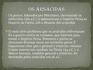 • Os partos, liderados por Mitrídates, derrotaram os
selêucidas (160 a.C.) e submeteram o Império Persa ao
Império da Pártia, sob a dinastia dos arsácidas
O mais sério problema que os arsácidas enfrentaram
foi a guerra contra os romanos, que lutavam para
tomar o Império Persa. Romanos e partos se
chocaram diversas vezes em território persa. É
importante citar que o general e triúnviro romano
Crasso morreu em combate na Pérsia (54 a.C.); e
Marco Antonio, também general e triúnviro, foi
derrotado pelos arsácidas em 36 a.C.
 