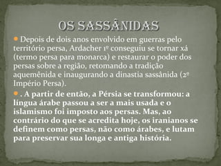 Os sassânidasOs sassânidas
Depois de dois anos envolvido em guerras pelo
território persa, Ardacher 1º conseguiu se tornar xá
(termo persa para monarca) e restaurar o poder dos
persas sobre a região, retomando a tradição
aquemênida e inaugurando a dinastia sassânida (2º
Império Persa).
. A partir de então, a Pérsia se transformou: a
língua árabe passou a ser a mais usada e o
islamismo foi imposto aos persas. Mas, ao
contrário do que se acredita hoje, os iranianos se
definem como persas, não como árabes, e lutam
para preservar sua longa e antiga história.
 