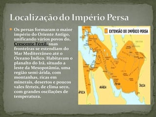  Os persas formaram o maior
império do Oriente Antigo,
unificando vários povos do,
Crescente Fértil, suas
fronteiras se estendiam do
Mar Mediterrâneo até o
Oceano Índico. Habitavam o
planalto do Irã, situado a
leste da Mesopotâmia, uma
região semi-árida, com
montanhas, ricas em
minerais, desertos e poucos
vales férteis, de clima seco,
com grandes oscilações de
temperatura.
 