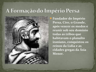 Fundador do Império
Persa, Ciro, o Grande,
após vencer os medos e
reunir sob seu domínio
todas as tribos que
habitavam o planalto
iraniano, conquistou os
reinos da Lídia e as
cidades gregas da Ásia
Menor.
 
