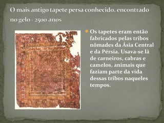Os tapetes eram então
fabricados pelas tribos
nômades da Ásia Central
e da Pérsia. Usava-se lã
de carneiros, cabras e
camelos, animais que
faziam parte da vida
dessas tribos naqueles
tempos.
 