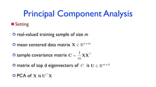 Principal Component Analysis
Setting
real-valued training sample of size m
mean centered data matrix
sample covariance matrix
matrix of top d eigenvectors of is
PCA of is
X 2 Rn⇥m
C =
1
m
XX>
U 2 Rm⇥dC
X U>
X
 