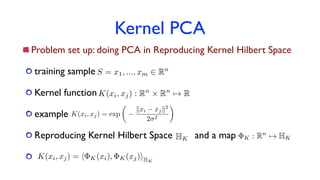 Kernel PCA
Problem set up: doing PCA in Reproducing Kernel Hilbert Space
training sample
Kernel function
example
Reproducing Kernel Hilbert Space and a map
K(xi, xj) : Rn
⇥ Rn
7! R
S = x1, ..., xm 2 Rn
K(xi, xj) = exp
✓
kxi xjk2
2 2
◆
HK K : Rn
7! HK
K(xi, xj) = h K(xi), K(xj)iHK
 