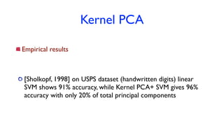 Kernel PCA
Empirical results
[Sholkopf, 1998] on USPS dataset (handwritten digits) linear
SVM shows 91% accuracy, while Kernel PCA+ SVM gives 96%
accuracy with only 20% of total principal components
 