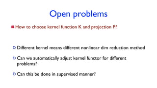 Open problems
How to choose kernel function K and projection P?
Different kernel means different nonlinear dim reduction method
Can we automatically adjust kernel functor for different
problems?
Can this be done in supervised manner?
 