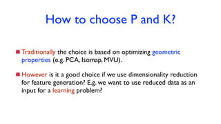 How to choose P and K?
Traditionally the choice is based on optimizing geometric
properties (e.g. PCA, Isomap, MVU).
However is it a good choice if we use dimensionality reduction
for feature generation? E.g. we want to use reduced data as an
input for a learning problem?
 
