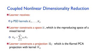 Coupled Nonlinear Dimensionality Reduction
Learner receives:
p PSD kernels
Learner constructs a space , which is the reproducing space of a
mixed kernel
Learner constructs a projection which is the Kernel PCA
projection with kernel
K1, . . . , Kp
H
Kµ =
pX
k=1
µkKk
Kµ
⇧U
 