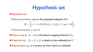 Hypothesis set
Hypothesis set
Consists of linear maps in the projected subspace of
Parametrized by and
Feature map is the feature mapping of kernel
Projection is based on the unlabeled set
Regularization is a convex set from which is selected.
⇧U : H 7! U 2 H
H
H =
⇢
x 7! hw, ⇧U (x)iH : kwkH  1, µ 2 M .
: X 7! H Kµ
U
M µ
w µ
 