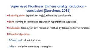 Supervised Nonlinear Dimensionality Reduction -
conclusion [Storcheus, 2015]
Learning error depends on log(p), take many base kernels
Joint learning of kernel and separation hyperplane is suggested
Automatic learning of dim reduction method by learning a kernel function
Coupled algorithm:
Structural risk minimization
Fit and by minimizing training loss.w µ
 