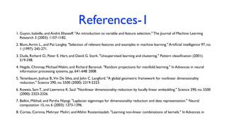 References-1
1. Guyon, Isabelle, and André Elisseeff. "An introduction to variable and feature selection." The Journal of Machine Learning
Research 3 (2003): 1157-1182.
2. Blum,Avrim L., and Pat Langley. "Selection of relevant features and examples in machine learning." Artiﬁcial intelligence 97, no.
1 (1997): 245-271.
3. Duda, Richard O., Peter E. Hart, and David G. Stork. "Unsupervised learning and clustering." Pattern classiﬁcation (2001):
519-598.
4. Hegde, Chinmay, Michael Wakin, and Richard Baraniuk. "Random projections for manifold learning." In Advances in neural
information processing systems, pp. 641-648. 2008.
5. Tenenbaum, Joshua B.,Vin De Silva, and John C. Langford. "A global geometric framework for nonlinear dimensionality
reduction." Science 290, no. 5500 (2000): 2319-2323.
6. Roweis, Sam T., and Lawrence K. Saul. "Nonlinear dimensionality reduction by locally linear embedding." Science 290, no. 5500
(2000): 2323-2326.
7. Belkin, Mikhail, and Partha Niyogi. "Laplacian eigenmaps for dimensionality reduction and data representation." Neural
computation 15, no. 6 (2003): 1373-1396.
8. Cortes, Corinna, Mehryar Mohri, and Afshin Rostamizadeh. "Learning non-linear combinations of kernels." In Advances in
 