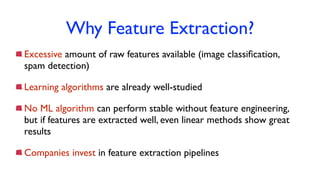 Why Feature Extraction?
Excessive amount of raw features available (image classiﬁcation,
spam detection)
Learning algorithms are already well-studied
No ML algorithm can perform stable without feature engineering,
but if features are extracted well, even linear methods show great
results
Companies invest in feature extraction pipelines
 