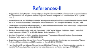References-II
1. Yang, Jian, David Zhang,Alejandro F. Frangi, and Jing-yuYang. "Two-dimensional PCA: a new approach to appearance-based
face representation and recognition." Pattern Analysis and Machine Intelligence, IEEE Transactions on 26, no. 1 (2004):
131-137.
2. Janecek,Andreas GK, and Wilfried N. Gansterer. "A comparison of classifﬁcation accuracy achieved with wrappers, ﬁlters
and PCA'." In Workshop on New Challenges for Feature Selection in Data Mining and Knowledge Discovery. 2008.
3. Gomez, Juan Carlos, and Marie-Francine Moens. "PCA document reconstruction for email classiﬁcation." Computational
Statistics & Data Analysis 56, no. 3 (2012): 741-751.
4. Schölkopf, Bernhard,Alexander Smola, and Klaus-Robert Müller. "Kernel principal component analysis." In Artiﬁcial
Neural Networks—ICANN'97, pp. 583-588. Springer Berlin Heidelberg, 1997.
5. Storcheus, Dmitry, Mehryar Mohri, and Afshin Rostamizadeh. "Foundations of Coupled Nonlinear Dimensionality
Reduction." arXiv preprint arXiv:1509.08880 (2015).
6. Bengio,Yoshua,Aaron Courville, and PierreVincent. "Representation learning:A review and new perspectives." Pattern
Analysis and Machine Intelligence, IEEE Transactions on 35, no. 8 (2013): 1798-1828.
7. Ham, Jihun, Daniel D. Lee, Sebastian Mika, and Bernhard Schölkopf. "A kernel view of the dimensionality reduction of
manifolds." In Proceedings of the twenty-ﬁrst international conference on Machine learning, p. 47.ACM, 2004.
 