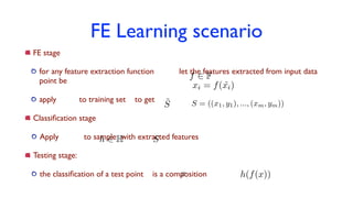 FE Learning scenario
FE stage
for any feature extraction function let the features extracted from input data
point be
apply to training set to get
Classiﬁcation stage
Apply to sample with extracted features
Testing stage:
the classiﬁcation of a test point is a composition
xi = f( ˜xi)
f 2 F
˜S S = ((x1, y1), ..., (xm, ym))
h 2 H S
x h(f(x))
 