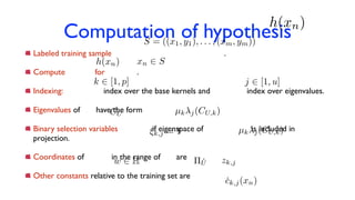 Computation of hypothesis
Labeled training sample .
Compute for .
Indexing: index over the base kernels and index over eigenvalues.
Eigenvalues of have the form .
Binary selection variables if eigenspace of is included in
projection.
Coordinates of in the range of are .
Other constants relative to the training set are .
k 2 [1, p] j 2 [1, u]
CU µk j(CU,k)
⇠k,j = 1
⇧Uw 2 H zk,j
h(xn)
S = ((x1, y1), . . . , (xm, ym))
h(xn) xn 2 S
µk j(CU,k)
ck,j(xn)
 