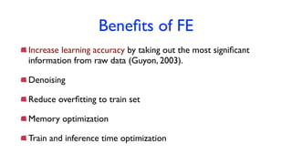 Beneﬁts of FE
Increase learning accuracy by taking out the most signiﬁcant
information from raw data (Guyon, 2003).
Denoising
Reduce overﬁtting to train set
Memory optimization
Train and inference time optimization
 
