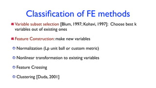 Classiﬁcation of FE methods
Variable subset selection [Blum, 1997; Kohavi, 1997]: Choose best k
variables out of existing ones
Feature Construction: make new variables
Normalization (Lp unit ball or custom metric)
Nonlinear transformation to existing variables
Feature Crossing
Clustering [Duda, 2001]
 