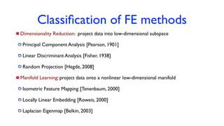 Classiﬁcation of FE methods
Dimensionality Reduction: project data into low-dimensional subspace
Principal Component Analysis [Pearson, 1901]
Linear Discriminant Analysis [Fisher, 1938]
Random Projection [Hegde, 2008]
Manifold Learning: project data onto a nonlinear low-dimensional manifold
Isometric Feature Mapping [Tenenbaum, 2000]
Locally Linear Embedding [Roweis, 2000]
Laplacian Eigenmap [Belkin, 2003]
 