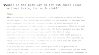 “What is the best way to try out these ideas
without taking too much risk?"
Prepar
e!Negotiation power, as we have discussed, is not something of which you have a
certain quantity that can be applied anywhere for any purpose. It requires hard
work in advance to bring your resources to bear on being persuasive in a
particular situation. In other words, it requires preparation. There is no risk
in being well prepared. It simply takes time. The better prepared you are, the
more likely you are to use these ideas and to find them of value.
Look for a variety of external benchmarks or criteria that might persuade a
reasonable third party of what should be done. Ask yourself what arguments you
would like to be able to make, and then see if you can't find the facts and
information you would need to make them.
Also consider what benchmarks your counterpart might find persuasive in
justifying an agreement to his or her constituents. If negotiators for the other
side would find it difficult to justify terms to their constituents, agreement on
 