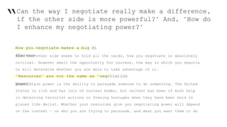 “Can the way I negotiate really make a difference,
if the other side is more powerful?" And, "How do
I enhance my negotiating power?"
How you negotiate makes a big di
fferenceWhen the other side seems to hold all the cards, how you negotiate is absolutely
critical. However small the opportunity for success, the way in which you negotia
te will determine whether you are able to take advantage of it.
"Resources" are not the same as "negotiation
power" .Negotiation power is the ability to persuade someone to do something. The United
States is rich and has lots of nuclear bombs, but neither has been of much help
in deterring terrorist actions or freeing hostages when they have been held in
places like Beirut. Whether your resources give you negotiating power will depend
on the context — on who you are trying to persuade, and what you want them to do
 