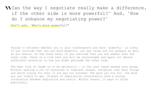 “Can the way I negotiate really make a difference,
if the other side is more powerful?" And, "How
do I enhance my negotiating power?"
Don't ask, "Who's more powerful?”
Trying to estimate whether you or your counterparts are more "powerful" is risky.
If you conclude that you are more powerful, you may relax and not prepare as well
as you should. On the other hand, if you conclude that you are weaker than the
other side, there is a risk that you will be discouraged and again not devote
sufficient attention to how you might persuade the other side.
The best rule of thumb is to be optimistic — to let your reach exceed your grasp.
Without wasting a lot of resources on hopeless causes, recognize that many things
are worth trying for even if you may not succeed. The more you try for, the more
you are likely to get. Studies of negotiation consistently show a strong
correlation between aspiration and result. Within reason, it pays to think
positively.
 