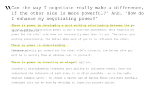 “Can the way I negotiate really make a difference,
if the other side is more powerful?" And, "How do
I enhance my negotiating power?"
There is power in developing a good working relationship between the pe
ople negotiation.In this sense, negotiation power is not a zero-sum phenomenon. More negotiation
power for the other side does not necessarily mean less for you. The better your
working relationship, the better able each of you is to influence the other.
There is power in understanding
interests.The more clearly you understand the other side's concerns, the better able you
will be to satisfy them at minimum cost to yourself.
There is power in inventing an elegant option.
Successful brainstorming increases your ability to influence others. Once you
understand the interests of each side, it is often possible — as in the radio
station example above — to invent a clever way of having those interests dovetail.
Sometimes this can be done by devising an ingenious process option.
 