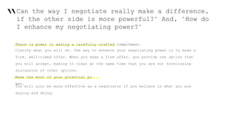 “Can the way I negotiate really make a difference,
if the other side is more powerful?" And, "How do
I enhance my negotiating power?"
There is power in making a carefully crafted commitment.
Clarify what you will do. One way to enhance your negotiating power is to make a
firm, well-timed offer. When you make a firm offer, you provide one option that
you will accept, making it clear at the same time that you are not foreclosing
discussion of other options.
Make the most of your potential po
wer.
You will also be more effective as a negotiator if you believe in what you are
saying and doing.
 