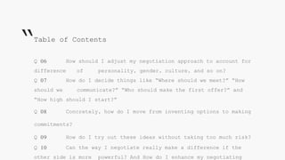 Q 06 How should I adjust my negotiation approach to account for
difference of personality, gender, culture, and so on?
Q 07 How do I decide things like “Where should we meet?” “How
should we communicate?” “Who should make the first offer?” and
“How high should I start?”
Q 08 Concretely, how do I move from inventing options to making
commitments?
Q 09 How do I try out these ideas without taking too much risk?
Q 10 Can the way I negotiate really make a difference if the
other side is more powerful? And How do I enhance my negotiating
Table of Contents
“
 