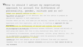 How to should I adjust my negotiating
approach to account for difference of
personality, gender, culture and so on?
Adapt our general advice to the
specific situation
“
The advice of this book is not absolute. But use this advice to prepare an
appropriate approach to each negotiation.
Consider where you are, with whom you are dealing, customs of the industry, past
experience with this negotiator, and so on, in crafting an approach fit the
situation.Pay attention to differences of belief and custom, but avoid
stereotyping individuals.It is important to know the difference between different customs and beliefs of
each group and region, but this is only statistical data. Each of us is
influenced by circumstances, growth processes, culture, group identity, etc., but
it is impossible to predict that we will never be personally affected.
Question your assumptions : Listen
activelyAccept the fact that people can be quite different from what you expected.
Remember that we all have special interests and qualities that cannot be met by
any standard.
 