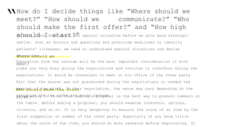 “How do I decide things like “Where should we
meet?” “How should we communicate?” “Who
should make the first offer?” and “How high
should I start?”We must first know about the special situation before we give good strategic
advice. Just as doctors ask questions and prescribe medicines to identify
patients' illnesses, we need to understand special situations and devise
strategies.Where should we
meet?
Separation from the outside will be the most important consideration if both
sides are very busy during the negotiations and continue to interfere during the
negotiations. It would be convenient to meet in his office if the other party
felt that the secret was not guaranteed during the negotiations or needed the
support of the staff. In this negotiation, the venue may vary depending on the
situation the two sides are going through.
Who should make the first
offer?It is wrong to think that making a proposal is the best way to present numbers on
the table. Before making a proposal, you should examine interests, options,
criteria, and so on. It is very dangerous to measure the value of an item by the
first suggestion or number of the other party. Especially if you know little
about the value of the item, you should do more research before negotiating. It
 